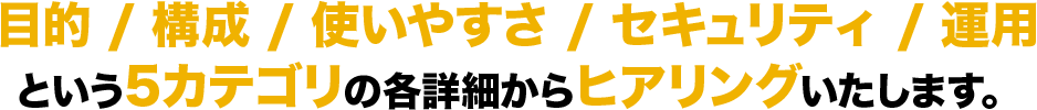 目的 / 構成 / 使いやすさ / セキュリティ / 運用という5カテゴリの各詳細からヒアリングいたします。