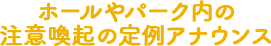 ホールやパーク内の注意喚起の定例アナウンス