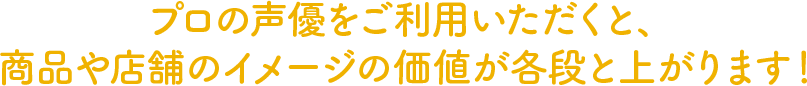 プロの声優をご利用いただくと、商品や店舗のイメージの価値が各段と上がります！